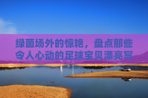 绿茵场外的惊艳,盘点那些令人心动的足球宝贝漂亮写真照