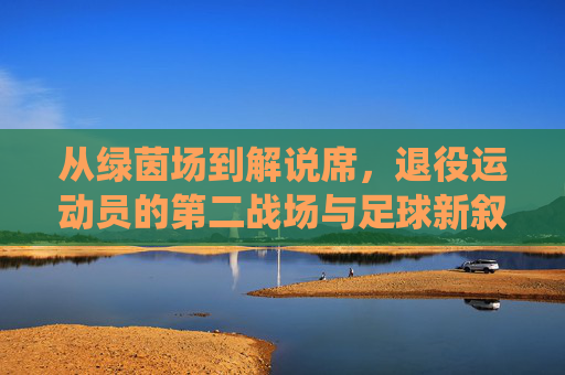 从绿茵场到解说席，退役运动员的第二战场与足球新叙事