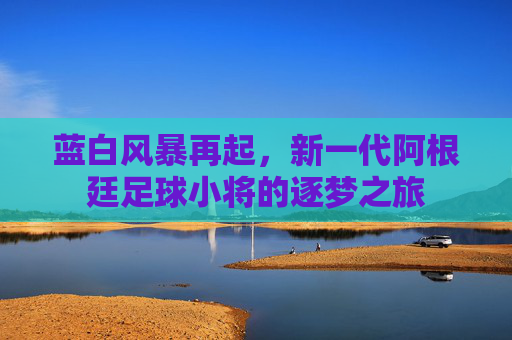 蓝白风暴再起,新一代阿根廷足球小将的逐梦之旅