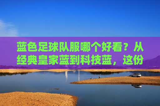 蓝色足球队服哪个好看?从经典皇家蓝到科技蓝,这份指南帮你找到本命战袍