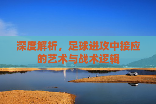 深度解析,足球进攻中接应的艺术与战术逻辑