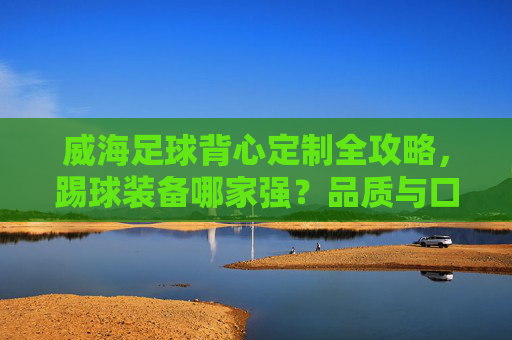 威海足球背心定制全攻略,踢球装备哪家强?品质与口碑大揭秘