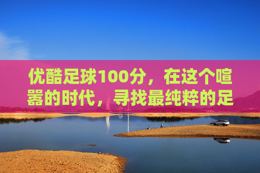优酷足球100分,在这个喧嚣的时代,寻找最纯粹的足球热爱