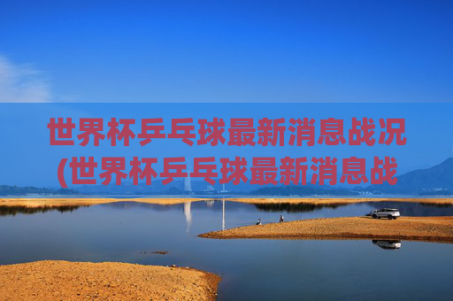 世界杯乒乓球最新消息战况(世界杯乒乓球最新消息战况查询)