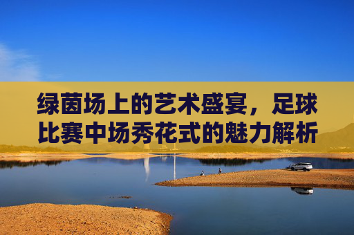 绿茵场上的艺术盛宴,足球比赛中场秀花式的魅力解析