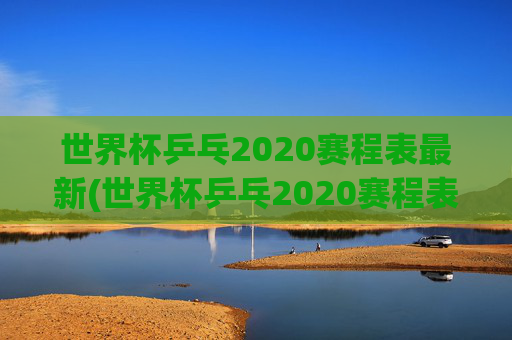 世界杯乒乓2020赛程表最新(世界杯乒乓2020赛程表最新消息)
