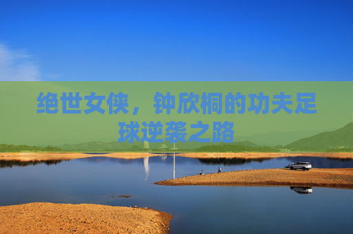 绝世女侠,钟欣桐的功夫足球逆袭之路