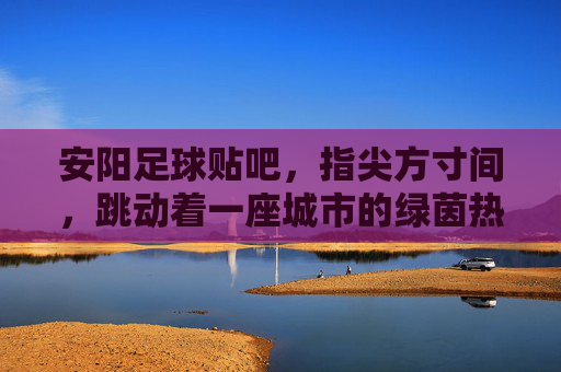 安阳足球贴吧,指尖方寸间,跳动着一座城市的绿茵热血