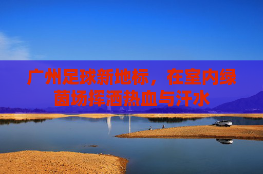 广州足球新地标,在室内绿茵场挥洒热血与汗水