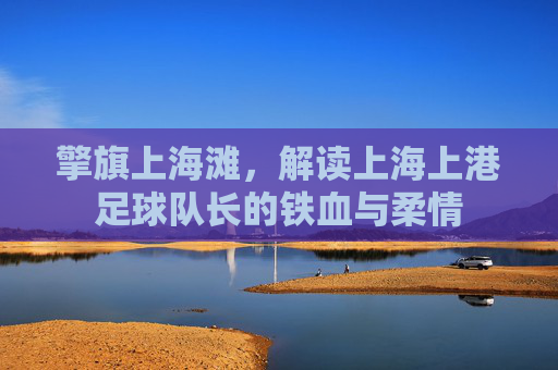 擎旗上海滩,解读上海上港足球队长的铁血与柔情