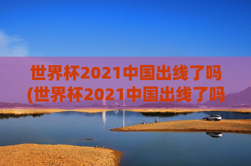 世界杯2021中国出线了吗(世界杯2021中国出线了吗)