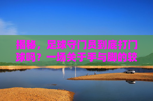 揭秘,足球守门员到底打门球吗?一场关于手与脚的较量