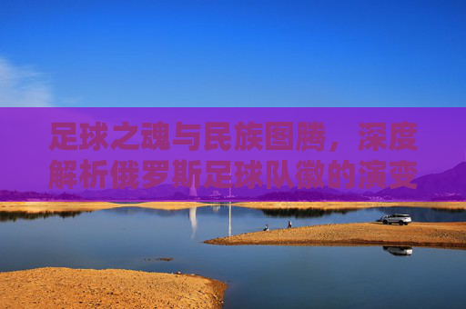 足球之魂与民族图腾,深度解析俄罗斯足球队徽的演变与设计