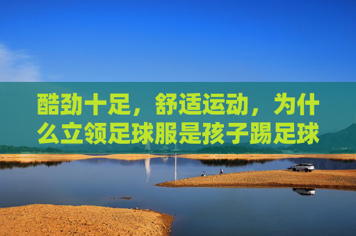 酷劲十足,舒适运动,为什么立领足球服是孩子踢足球的最佳选择