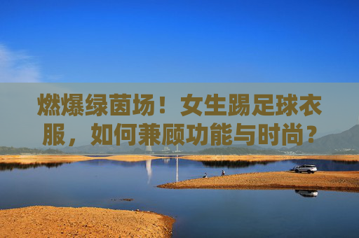 燃爆绿茵场!女生踢足球衣服,如何兼顾功能与时尚?