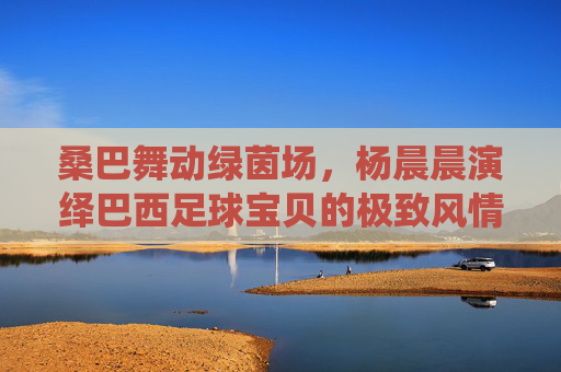 桑巴舞动绿茵场,杨晨晨演绎巴西足球宝贝的极致风情