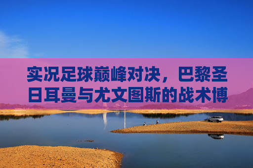 实况足球巅峰对决,巴黎圣日耳曼与尤文图斯的战术博弈与传奇碰撞