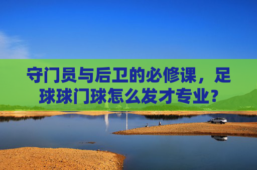 守门员与后卫的必修课,足球球门球怎么发才专业?