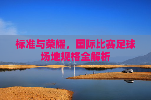标准与荣耀,国际比赛足球场地规格全解析