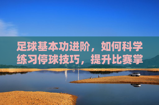 足球基本功进阶，如何科学练习停球技巧，提升比赛掌控力