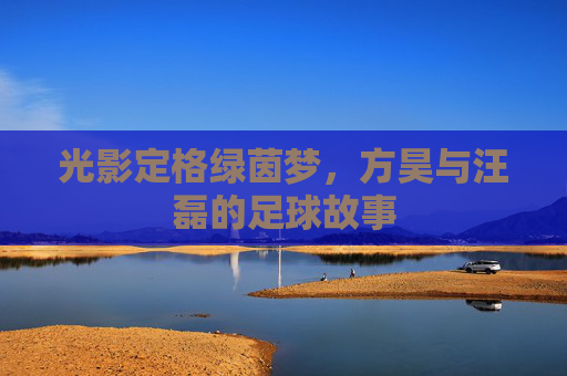 光影定格绿茵梦，方昊与汪磊的足球故事