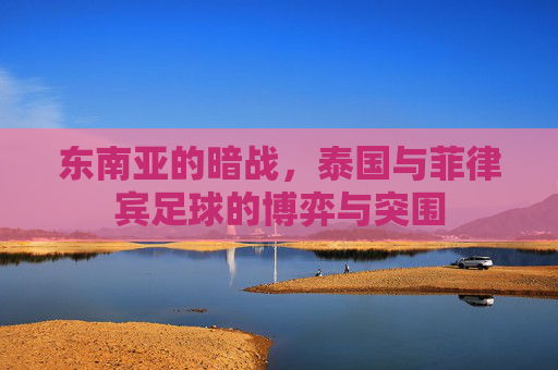 东南亚的暗战,泰国与菲律宾足球的博弈与突围