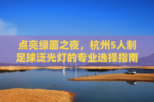 点亮绿茵之夜,杭州5人制足球泛光灯的专业选择指南