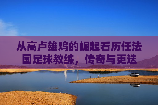 从高卢雄鸡的崛起看历任法国足球教练，传奇与更迭