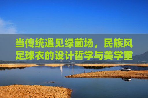 当传统遇见绿茵场,民族风足球衣的设计哲学与美学重构