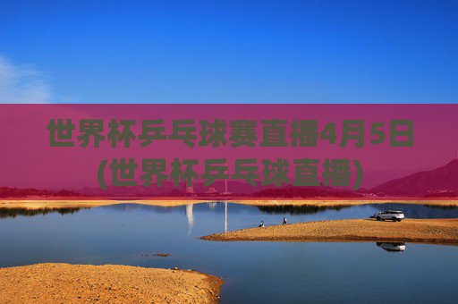 世界杯乒乓球赛直播4月5日(世界杯乒乓球直播)