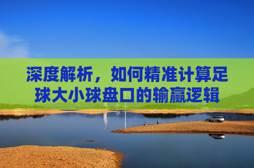 深度解析,如何精准计算足球大小球盘口的输赢逻辑