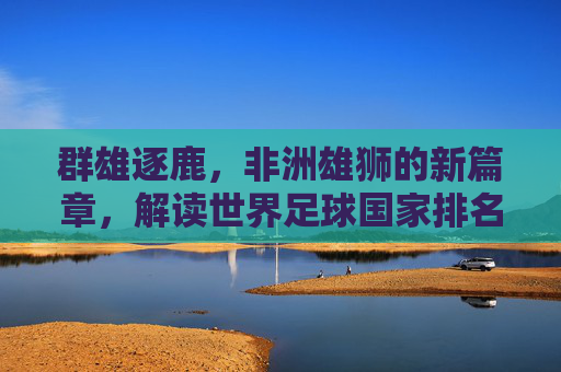 群雄逐鹿,非洲雄狮的新篇章,解读世界足球国家排名非洲的现状与未来