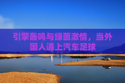 引擎轰鸣与绿茵激情,当外国人遇上汽车足球