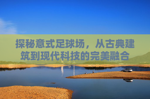 探秘意式足球场，从古典建筑到现代科技的完美融合