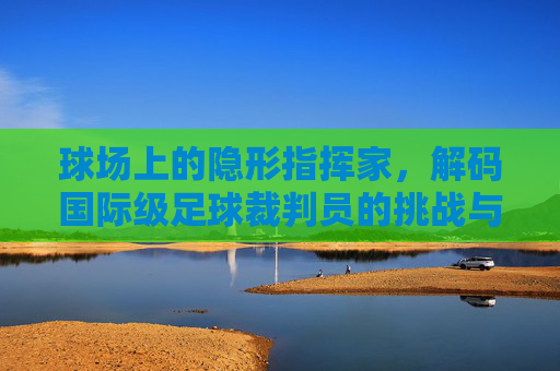球场上的隐形指挥家，解码国际级足球裁判员的挑战与艺术