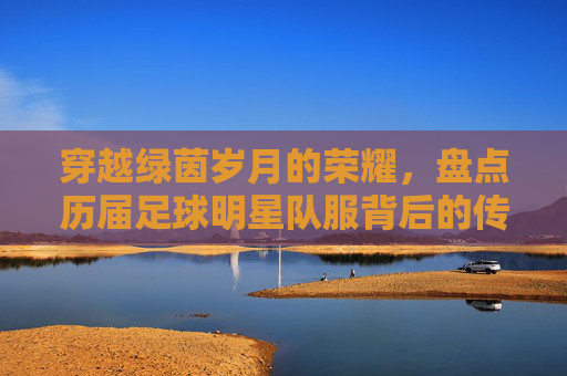 穿越绿茵岁月的荣耀，盘点历届足球明星队服背后的传奇故事
