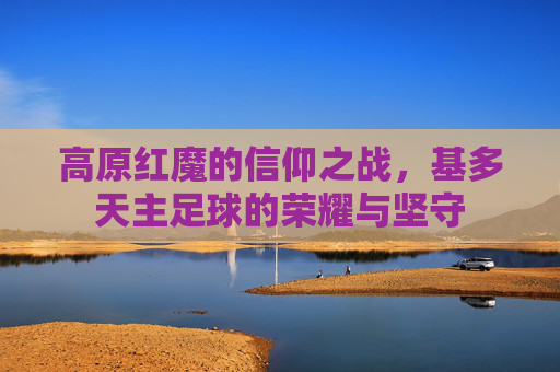 高原红魔的信仰之战,基多天主足球的荣耀与坚守