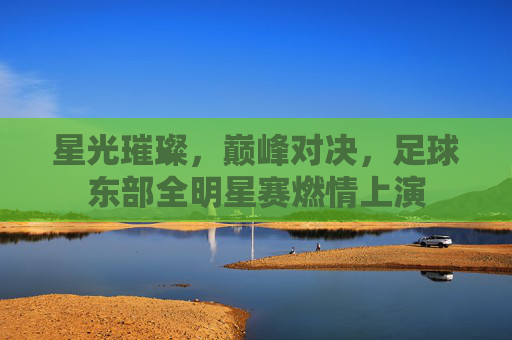 星光璀璨，巅峰对决，足球东部全明星赛燃情上演