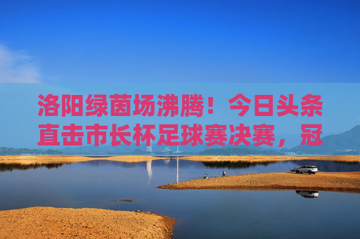 洛阳绿茵场沸腾!今日头条直击市长杯足球赛决赛,冠军归属引爆全城热血