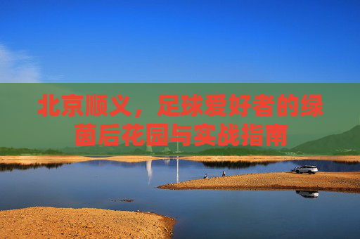 北京顺义,足球爱好者的绿茵后花园与实战指南