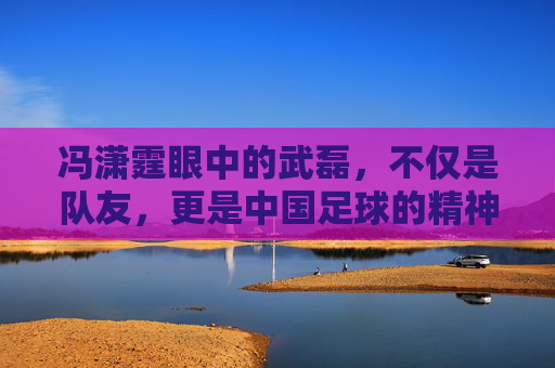 冯潇霆眼中的武磊,不仅是队友,更是中国足球的精神图腾