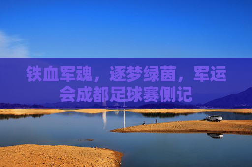 铁血军魂,逐梦绿茵,军运会成都足球赛侧记