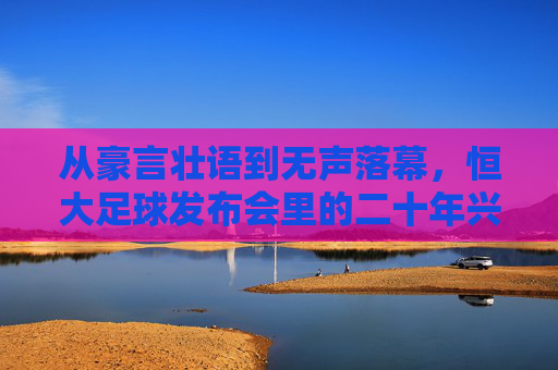 从豪言壮语到无声落幕,恒大足球发布会里的二十年兴衰