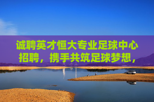 诚聘英才恒大专业足球中心招聘,携手共筑足球梦想,诚邀精英加入