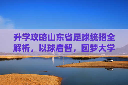 升学攻略山东省足球统招全解析,以球启智,圆梦大学