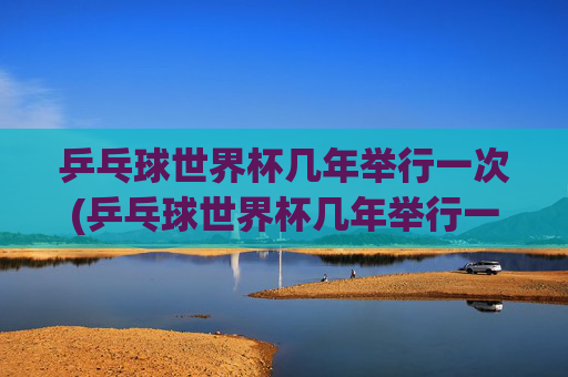 乒乓球世界杯几年举行一次(乒乓球世界杯几年举行一次)