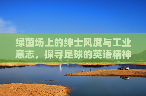 绿茵场上的绅士风度与工业意志,探寻足球的英语精神