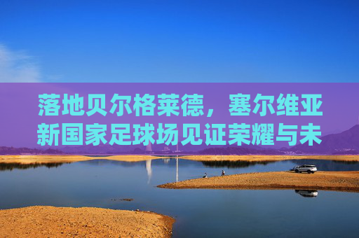 落地贝尔格莱德,塞尔维亚新国家足球场见证荣耀与未来