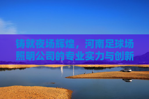 铸就夜场辉煌,河南足球场照明公司的专业实力与创新之路