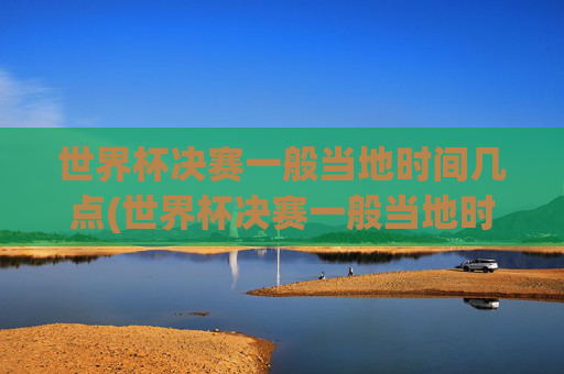 世界杯决赛一般当地时间几点(世界杯决赛一般当地时间几点开始)